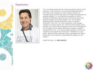 20
“Em uma determinada fase de minha vida precisei fechar minha
empresa, o que me levou a um profundo estado depressivo,
pois fiquei muito receoso em não conseguir trabalho no
mercado devido ao fato de já estar com idade avançada para os
padrões exigidos. Fiz um tratamento psiquiátrico e tomei
remédios controlados. Não tinha mais vontade de fazer nada.
Quando consegui uma oportunidade, com uma empresa
especializada em gestão de eventos, para um trabalho
temporário. Para mim, foi muito importante, pois consegui
trabalhar e conhecer gente nova. Posteriormente realizei outros
projetos, para essa mesma empresa e para outras indicadas por
ela. Consegui sair do estado depressivo e passei a acreditar
novamente em mim, e no que eu poderia alcançar. Houve uma
mudança muito grande em minha vida. Trabalhei com o que
gosto, aprendi coisas e pessoas novas, que gostam de fazer a
coisa certa e que valorizam a diversidade de idades em uma
equipe.”
Jorge Camargo, um sábio aprendiz
Depoimentos
 