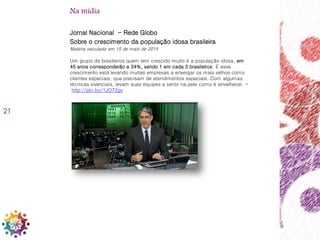 21
Jornal Nacional - Rede Globo
Sobre o crescimento da população idosa brasileira
Matéria veiculada em 15 de maio de 2015
Um grupo de brasileiros quem tem crescido muito é a população idosa, em
45 anos corresponderão a 34%, sendo 1 em cada 3 brasileiros. E esse
crescimento está levando muitas empresas a enxergar os mais velhos como
clientes especiais, que precisam de atendimentos especiais. Com algumas
técnicas vivenciais, levam suas equipes a sentir na pele como é envelhecer. –
http://glo.bo/1JO72gv
Na mídia
 