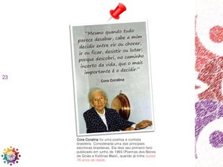 23
Cora Coralina foi uma poetisa e contista
brasileira. Considerada uma das principais
escritoras brasileiras. Ela teve seu primeiro livro
publicado em junho de 1965 (Poemas dos Becos
de Goiás e Estórias Mais), quando já tinha quase
76 anos de idade.
 