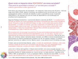 7
Quais serão os impactos desse FENÔMENO em nossa sociedade?
“Uma janela de oportunidade econômica”, ou “um fardo para a sociedade”?
Caberá a quem melhor souber aproveitá-lo!
Esse bônus de crescimento da população – em especial a faixa acima dos 50 anos - terá seu
auge entre 2020 e 2030, depois o processo de envelhecimento se afirmará com suas
consequências sobre o mercado de trabalho e sobre a previdência social. O período
2030‐2050 é o de reversão da curva de razão de dependência e de aceleração do
envelhecimento populacional.
Segundo Rodrigo Constantino – economista liberal e colunista da VEJA – “o envelhecimento
somado ao declínio de nossa população terá graves consequências para nossa Previdência
Social. Enquanto a base da pirâmide é larga, ou seja, muitos jovens para poucos idosos
aposentados, o modelo se sustenta, pois ele é justamente uma pirâmide em que novos
entrantes pagam para os que saem. À medida que há menos jovens sustentando mais
aposentados, o fardo fica insustentável. Nossos filhos sofrerão as dores por nossa
inconsequência e visão míope de curto prazo.”
O comportamento do emprego nos próximos 25 anos será fundamental para definir se os
futuros idosos ficarão financeiramente dependentes ou se, em vez disso, atuarão como
dependentes de programas governamentais inconsistentes e inconstantes. Para se ter uma
ideia, em números, sobre o tamanho desse mercado, em 2005 o número de beneficiários e
pensionistas do sistema previdenciário brasileiro era de 16 milhões e destes 13 milhões
ganham somente um salário mínimo. Mesmo assim, o seu déficit é de 37,6 bilhões de reais.
O ideal, para os economistas liberais, seria o modelo de capitalização individual, onde cada
indivíduo recebe de acordo com sua própria mão de obra, com sua capacidade física,
propriedade intelectual, e potencial criativo. ESSE É O MODELO MAIS JUSTO!
Junto com o bônus demográfico, o Brasil viverá também uma outra situação peculiar: pela
primeira vez, cinco gerações conviverão no mesmo ambiente de trabalho. Em 2020 as cinco
gerações estarão em idade produtiva ao mesmo tempo: os baby boomers, nascidos entre
1946 e 1964; as gerações X, Y e Z; e a geração milênio, nascida nos anos 2000. O grande
desafio das empresas será o de facilitar e promover a interação entre estes grupos.
Fontes: IPEA– Instituto de Pesquisa Econômica Aplicada , FGV, VEJA e DBM Consultoria de RH
 
