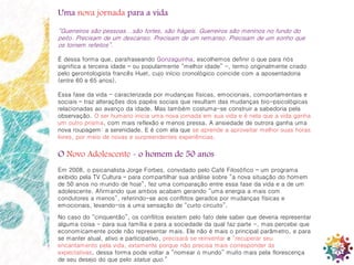 8
Uma nova jornada para a vida
“Guerreiros são pessoas...são fortes, são frágeis. Guerreiros são meninos no fundo do
peito. Precisam de um descanso. Precisam de um remanso. Precisam de um sonho que
os tornem refeitos”.
É dessa forma que, parafraseando Gonzaguinha, escolhemos definir o que para nós
significa a terceira idade – ou popularmente “melhor idade” -, termo originalmente criado
pelo gerontologista francês Huet, cujo início cronológico coincide com a aposentadoria
(entre 60 e 65 anos).
Essa fase da vida - caracterizada por mudanças físicas, emocionais, comportamentais e
sociais – traz alterações dos papéis sociais que resultam das mudanças bio-psicológicas
relacionadas ao avanço da idade. Mas também costuma-se construir a sabedoria pela
observação. O ser humano inicia uma nova jornada em sua vida e é nela que a vida ganha
um outro prisma, com mais reflexão e menos pressa. A ansiedade de outrora ganha uma
nova roupagem: a serenidade. E é com ela que se aprende a aproveitar melhor suas horas
livres, por meio de novas e surpreendentes experiências.
O Novo Adolescente - o homem de 50 anos
Em 2008, o psicanalista Jorge Forbes, convidado pelo Café Filosófico – um programa
exibido pela TV Cultura – para compartilhar sua análise sobre “a nova situação do homem
de 50 anos no mundo de hoje”, fez uma comparação entre essa fase da vida e a de um
adolescente. Afirmando que ambos acabam gerando “uma energia a mais com
condutores a menos”, referindo-se aos conflitos gerados por mudanças físicas e
emocionais, levando-os a uma sensação de “curto circuito”.
No caso do “cinquentão”, os conflitos existem pelo fato dele saber que deveria representar
alguma coisa - para sua família e para a sociedade da qual faz parte -, mas percebe que
economicamente pode não representar mais. Ele não é mais o principal parâmetro, e para
se manter atual, ativo e participativo, precisará se reinventar e “recuperar seu
encantamento pela vida, extamente porque não precisa mais corresponder às
expectativas, dessa forma pode voltar a “nomear o mundo” muito mais pela florescença
de seu desejo do que pelo status quo.”
 