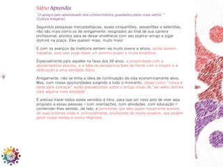 9
Sábio Aprendiz
“O apreço pelo aprendizado dos conhecimentos guardados pelos mais velhos.”
(Cultura Indígena)
Segundos pesquisas mercadológicas, esses cinquentões, sessentões e setentões,
não são mais como os de antigamente, resignados ao final de sua carreira
profissional, prontos para se deixar envelhecer com seu pijama-amigo e jogar
dominó na praça. Eles querem mais, muito mais!
E com os avanços da medicina sentem-se muito jovens e ativos, ainda querem
trabalhar, pois isso pode trazer um enorme prazer e muita endorfina.
Especialmente para aqueles na faixa dos 50 anos, a proximidade com a
aposentadoria assusta, e a falta de perspectiva bate de frente com o ímpeto e a
dedicação a uma atividade diária.
Antigamente, não se tinha a ideia de continuação da vida economicamente ativa.
Mas, com novas oportunidades surgindo a todo o momento, ideias como “nunca é
tarde para começar” estão prevalecendo sobre o antigo rótulo de “ser velho demais
para alguma nova atividade”.
É preciso trazer todos esses sentidos à tona, para que um novo jeito de viver seja
proposto a essas pessoas – com orientações, com atividades, com educação –
conferindo-lhes sentido, de fato, e permitindo que eles sejam novamente autores
de suas próprias vidas e, principalmente, produtores de novos projetos, que podem
gerar novas rendas e novos negócios.
 
