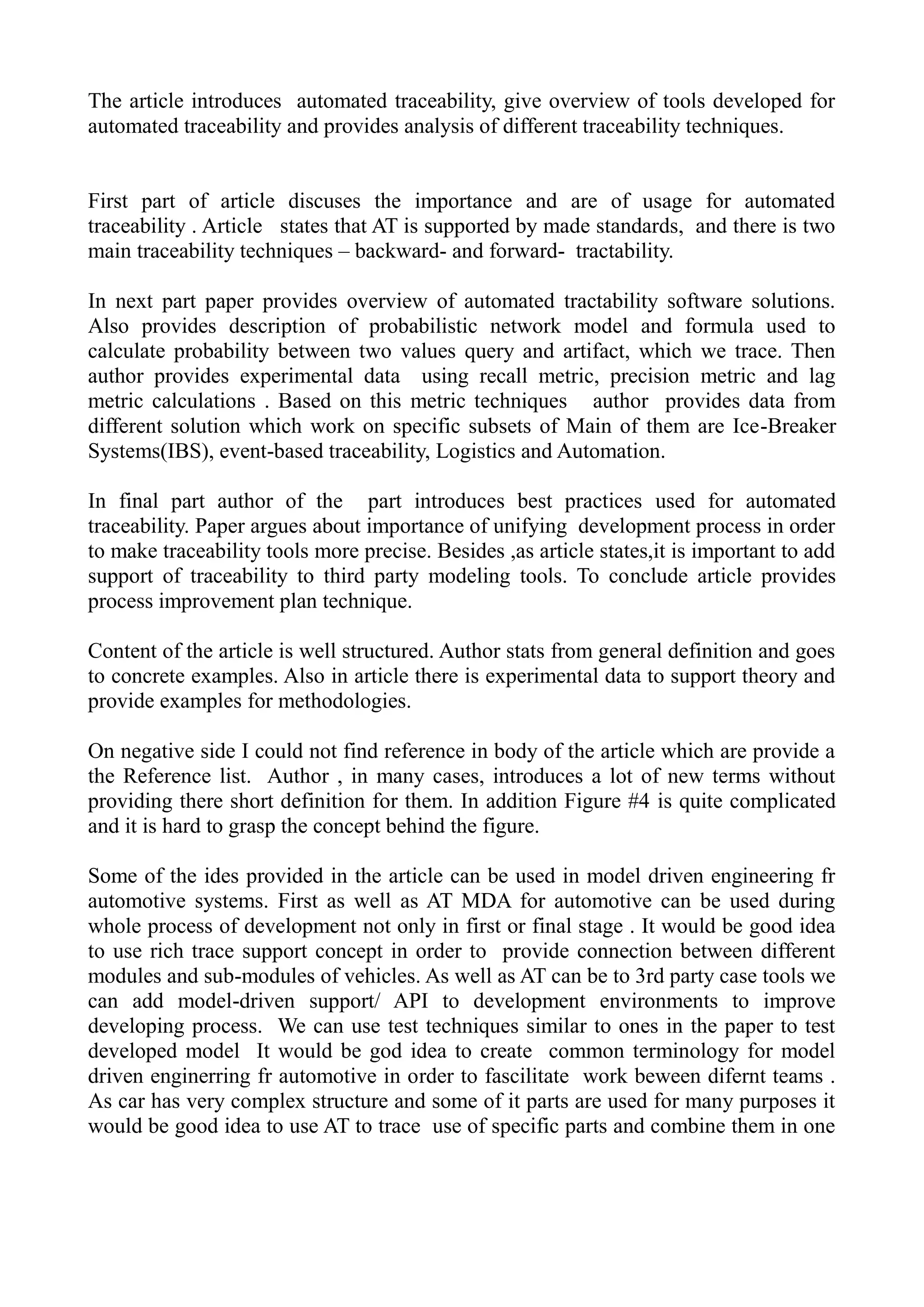 The article introduces automated traceability, give overview of tools developed for
automated traceability and provides analysis of different traceability techniques.
First part of article discuses the importance and are of usage for automated
traceability . Article states that AT is supported by made standards, and there is two
main traceability techniques – backward- and forward- tractability.
In next part paper provides overview of automated tractability software solutions.
Also provides description of probabilistic network model and formula used to
calculate probability between two values query and artifact, which we trace. Then
author provides experimental data using recall metric, precision metric and lag
metric calculations . Based on this metric techniques author provides data from
different solution which work on specific subsets of Main of them are Ice-Breaker
Systems(IBS), event-based traceability, Logistics and Automation.
In final part author of the part introduces best practices used for automated
traceability. Paper argues about importance of unifying development process in order
to make traceability tools more precise. Besides ,as article states,it is important to add
support of traceability to third party modeling tools. To conclude article provides
process improvement plan technique.
Content of the article is well structured. Author stats from general definition and goes
to concrete examples. Also in article there is experimental data to support theory and
provide examples for methodologies.
On negative side I could not find reference in body of the article which are provide a
the Reference list. Author , in many cases, introduces a lot of new terms without
providing there short definition for them. In addition Figure #4 is quite complicated
and it is hard to grasp the concept behind the figure.
Some of the ides provided in the article can be used in model driven engineering fr
automotive systems. First as well as AT MDA for automotive can be used during
whole process of development not only in first or final stage . It would be good idea
to use rich trace support concept in order to provide connection between different
modules and sub-modules of vehicles. As well as AT can be to 3rd party case tools we
can add model-driven support/ API to development environments to improve
developing process. We can use test techniques similar to ones in the paper to test
developed model It would be god idea to create common terminology for model
driven enginerring fr automotive in order to fascilitate work beween difernt teams .
As car has very complex structure and some of it parts are used for many purposes it
would be good idea to use AT to trace use of specific parts and combine them in one
 