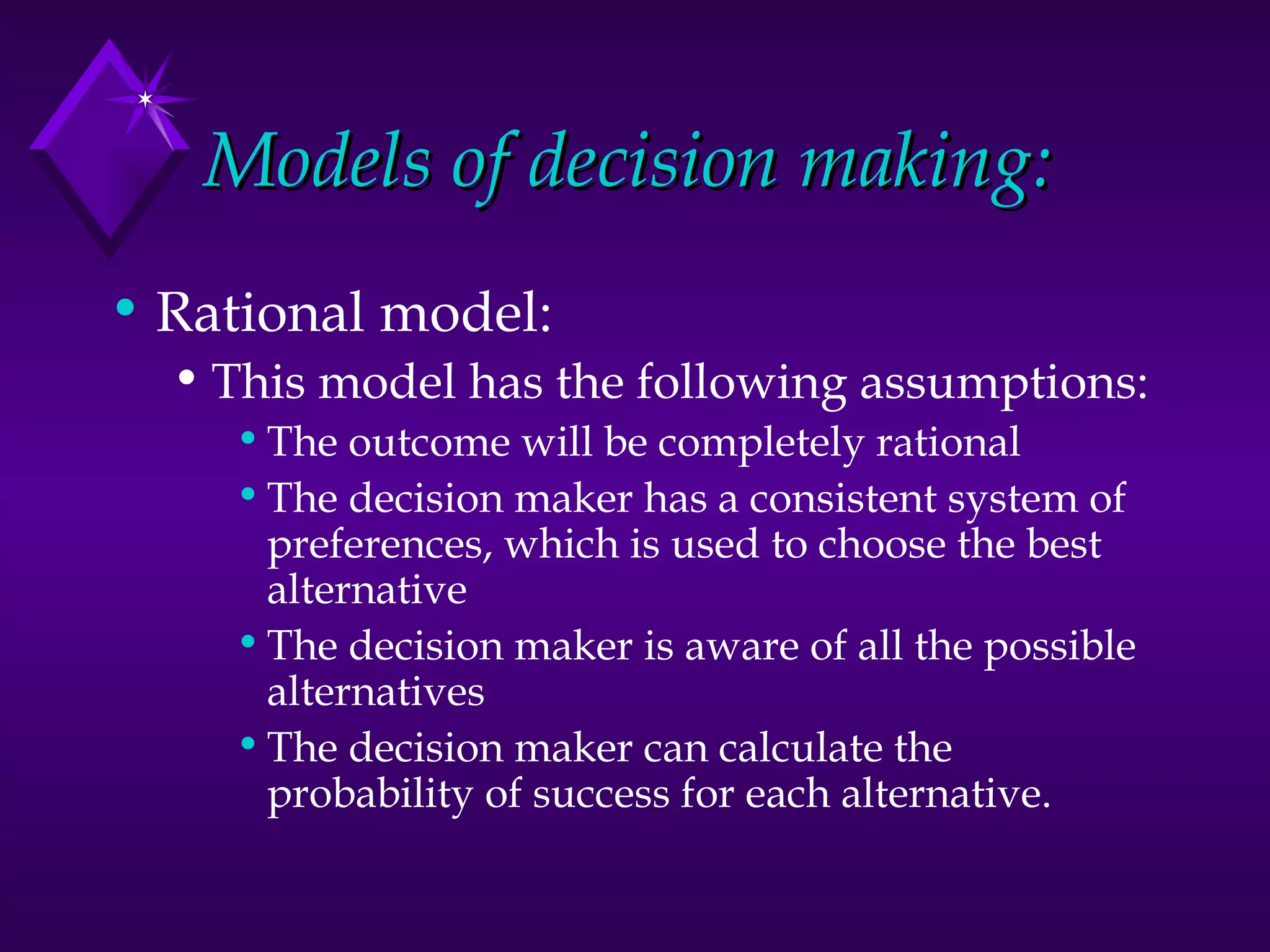 Models of decision making: Rational model: This model has the following assumptions: The outcome will be completely rational The decision maker has a consistent system of preferences, which is used to choose the best alternative The decision maker is aware of all the possible alternatives The decision maker can calculate the probability of success for each alternative.  