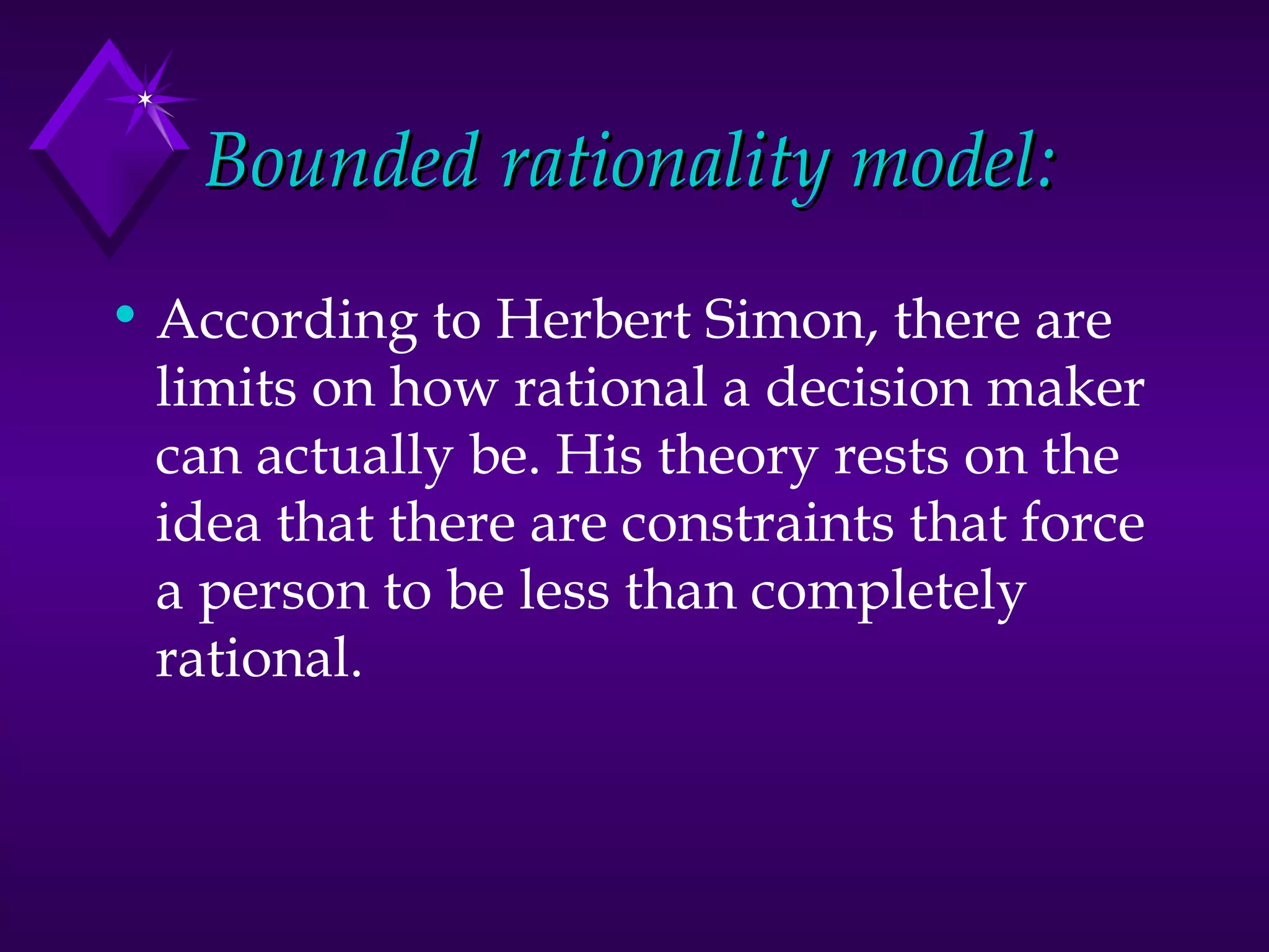 Bounded rationality model: According to Herbert Simon, there are limits on how rational a decision maker can actually be. His theory rests on the idea that there are constraints that force a person to be less than completely rational. 