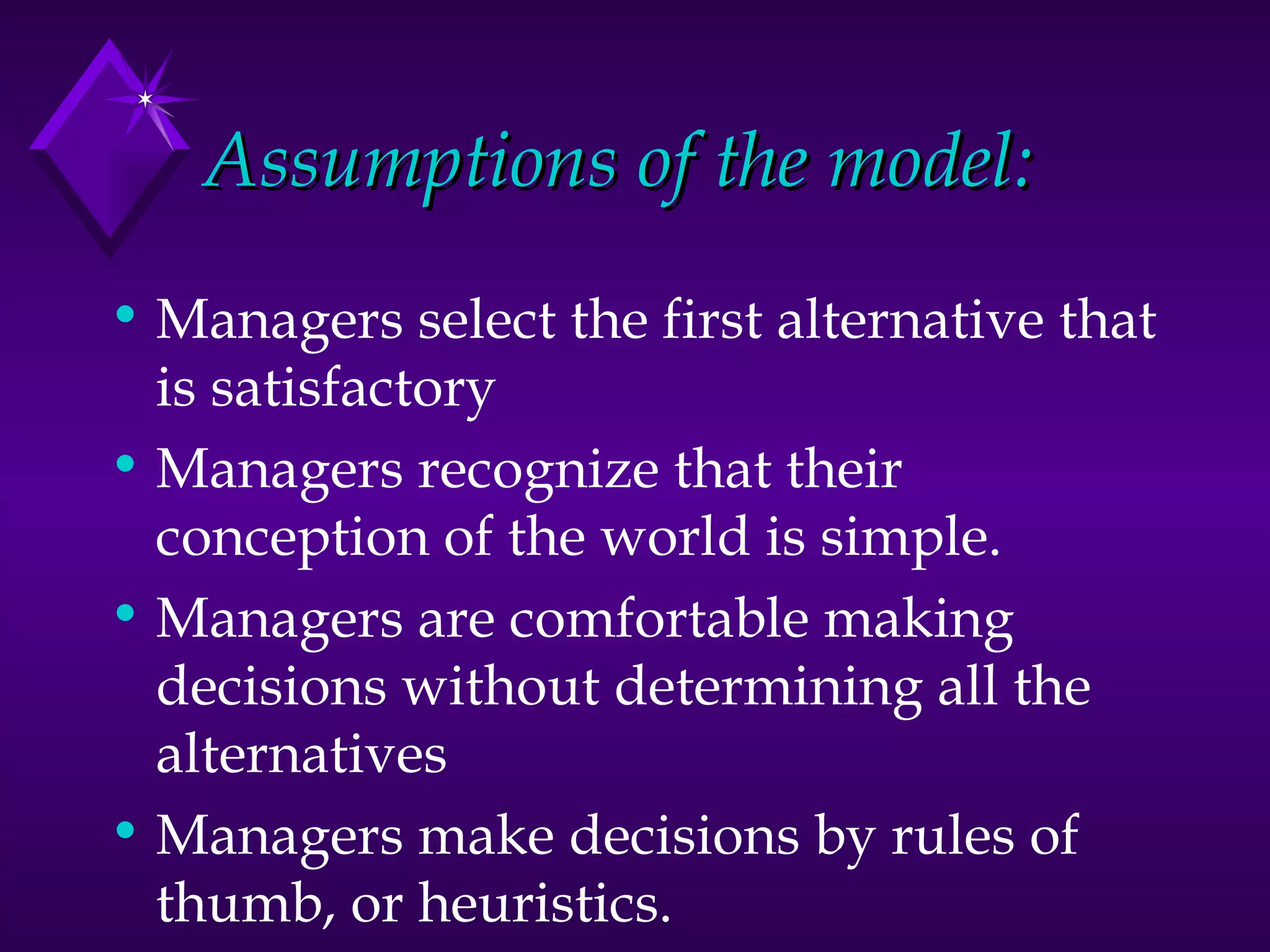 Assumptions of the model: Managers select the first alternative that is satisfactory Managers recognize that their conception of the world is simple. Managers are comfortable making decisions without determining all the alternatives Managers make decisions by rules of thumb, or heuristics.  