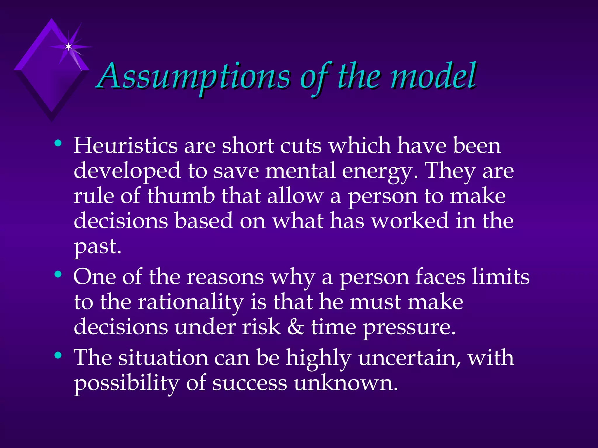 Assumptions of the model Heuristics are short cuts which have been developed to save mental energy. They are rule of thumb that allow a person to make decisions based on what has worked in the past. One of the reasons why a person faces limits to the rationality is that he must make decisions under risk & time pressure. The situation can be highly uncertain, with possibility of success unknown. 
