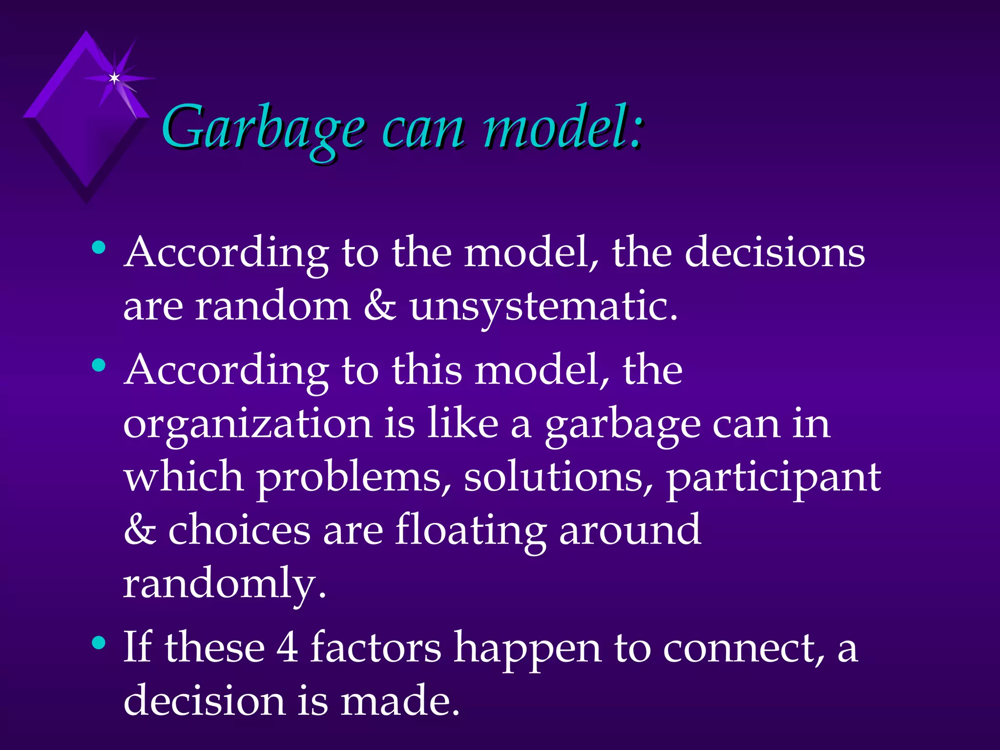 Garbage can model: According to the model, the decisions are random & unsystematic. According to this model, the organization is like a garbage can in which problems, solutions, participant & choices are floating around randomly. If these 4 factors happen to connect, a decision is made. 