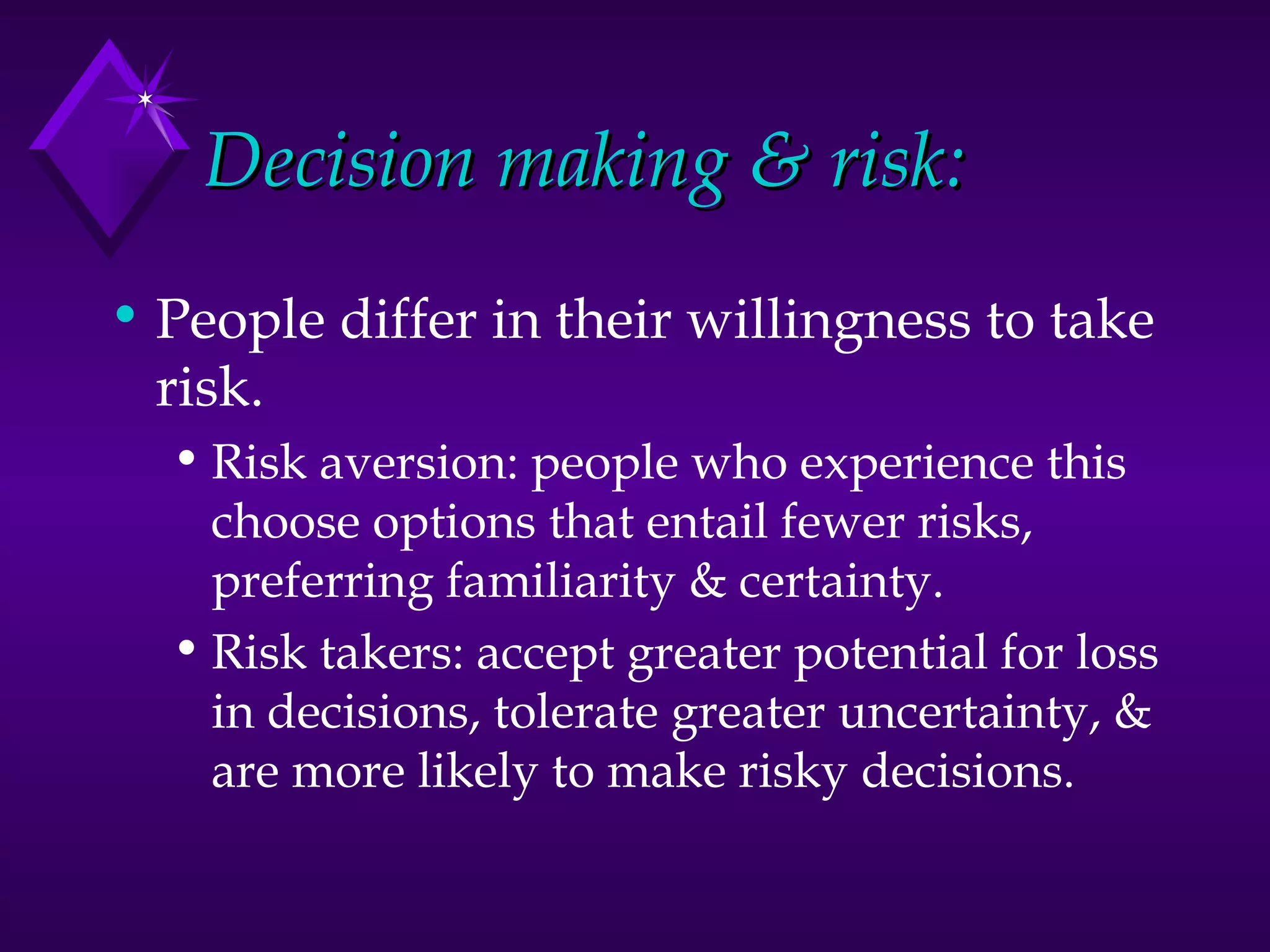 Decision making & risk: People differ in their willingness to take risk. Risk aversion: people who experience this choose options that entail fewer risks, preferring familiarity & certainty. Risk takers: accept greater potential for loss in decisions, tolerate greater uncertainty, & are more likely to make risky decisions.  