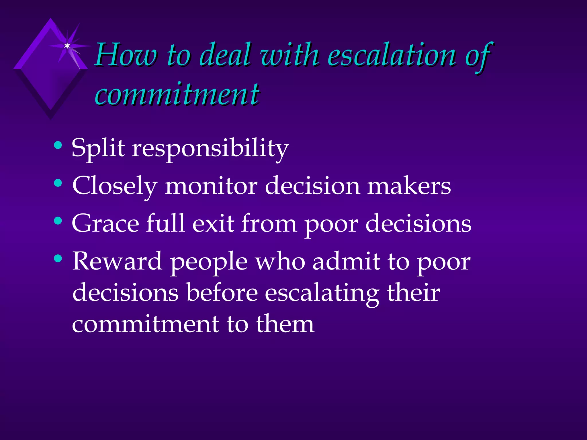 How to deal with escalation of commitment Split responsibility Closely monitor decision makers Grace full exit from poor decisions Reward people who admit to poor decisions before escalating their commitment to them 