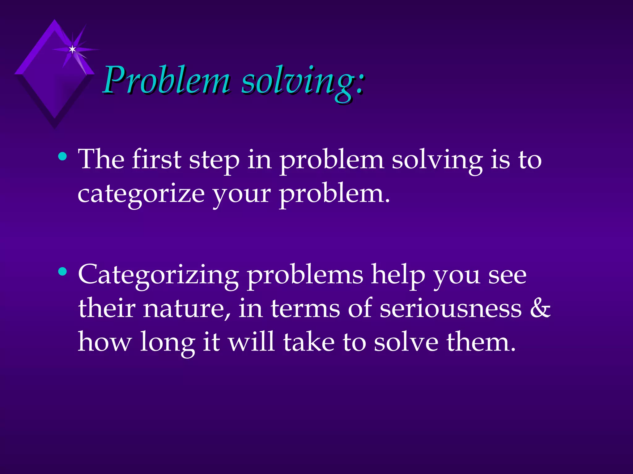 Problem solving: The first step in problem solving is to categorize your problem.  Categorizing problems help you see their nature, in terms of seriousness & how long it will take to solve them. 