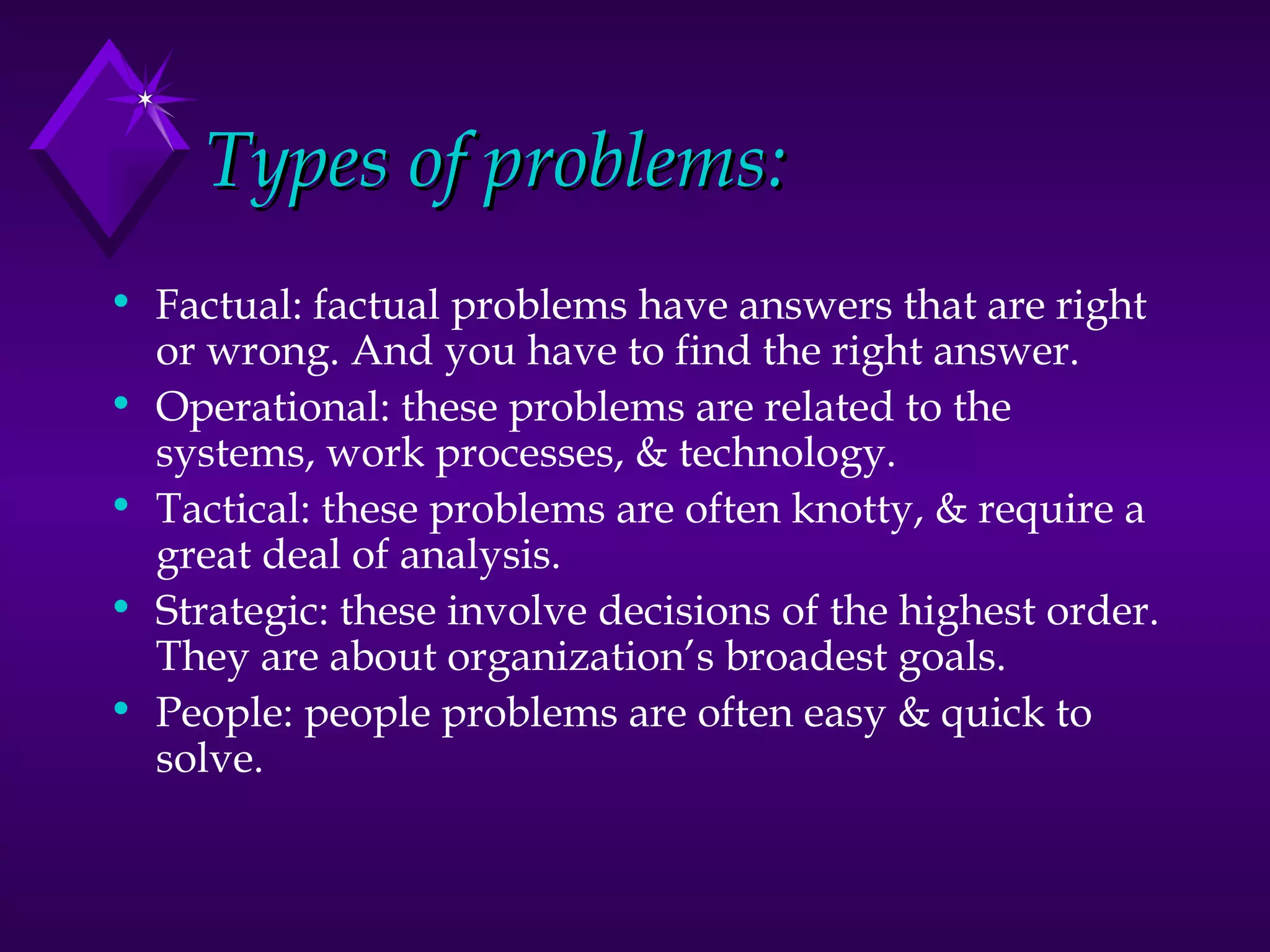 Types of problems: Factual: factual problems have answers that are right or wrong. And you have to find the right answer. Operational: these problems are related to the systems, work processes, & technology. Tactical: these problems are often knotty, & require a great deal of analysis. Strategic: these involve decisions of the highest order. They are about organization’s broadest goals. People: people problems are often easy & quick to solve.  
