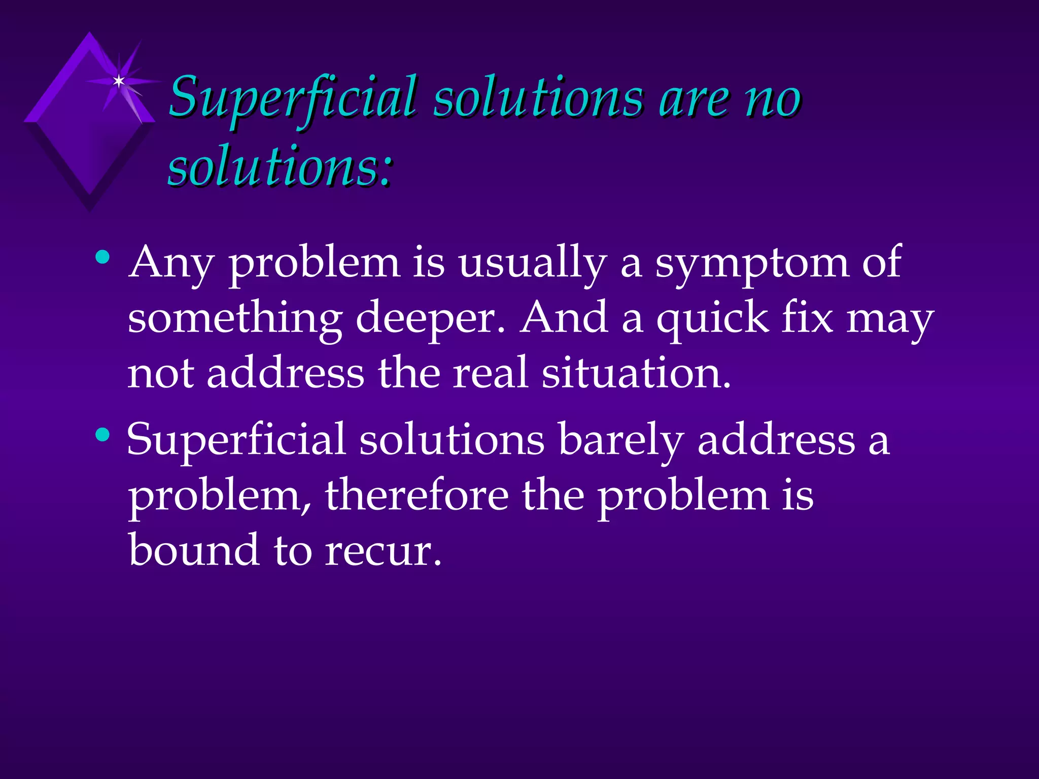 Superficial solutions are no solutions: Any problem is usually a symptom of something deeper. And a quick fix may not address the real situation. Superficial solutions barely address a problem, therefore the problem is bound to recur.  