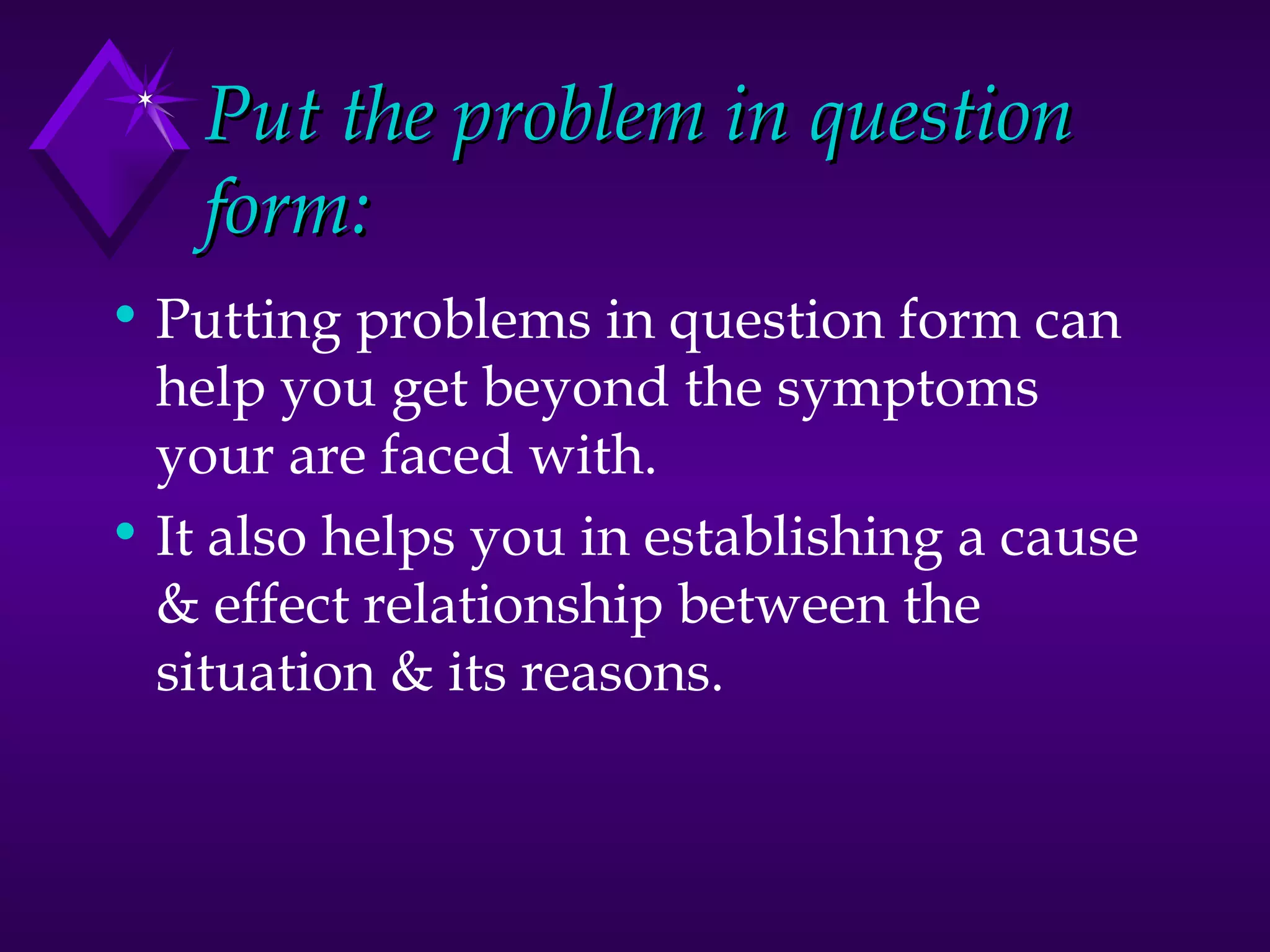 Put the problem in question form: Putting problems in question form can help you get beyond the symptoms your are faced with.  It also helps you in establishing a cause & effect relationship between the situation & its reasons. 