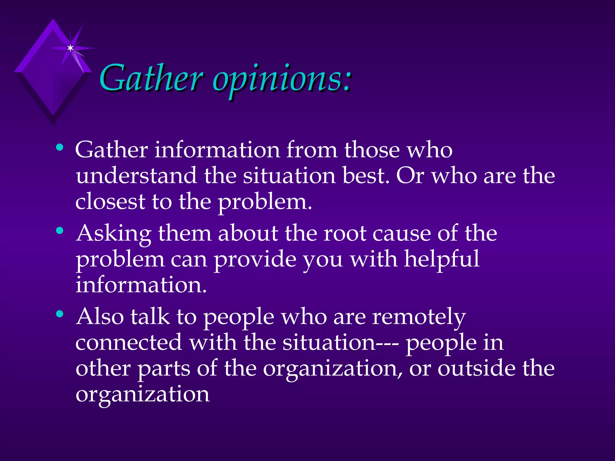 Gather opinions: Gather information from those who understand the situation best. Or who are the closest to the problem.  Asking them about the root cause of the problem can provide you with helpful information. Also talk to people who are remotely connected with the situation--- people in other parts of the organization, or outside the organization 
