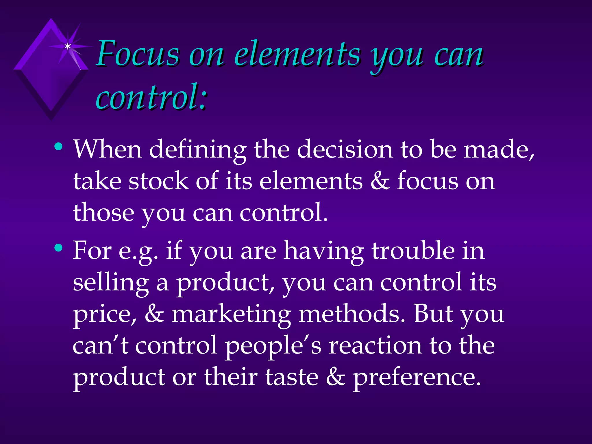 Focus on elements you can control: When defining the decision to be made, take stock of its elements & focus on those you can control. For e.g. if you are having trouble in selling a product, you can control its price, & marketing methods. But you can’t control people’s reaction to the product or their taste & preference.  
