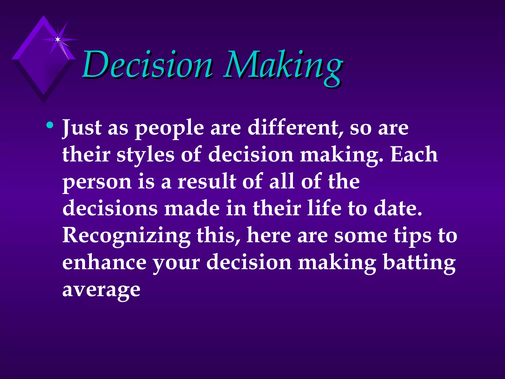 Decision Making Just as people are different, so are their styles of decision making. Each person is a result of all of the decisions made in their life to date. Recognizing this, here are some tips to enhance your decision making batting average   