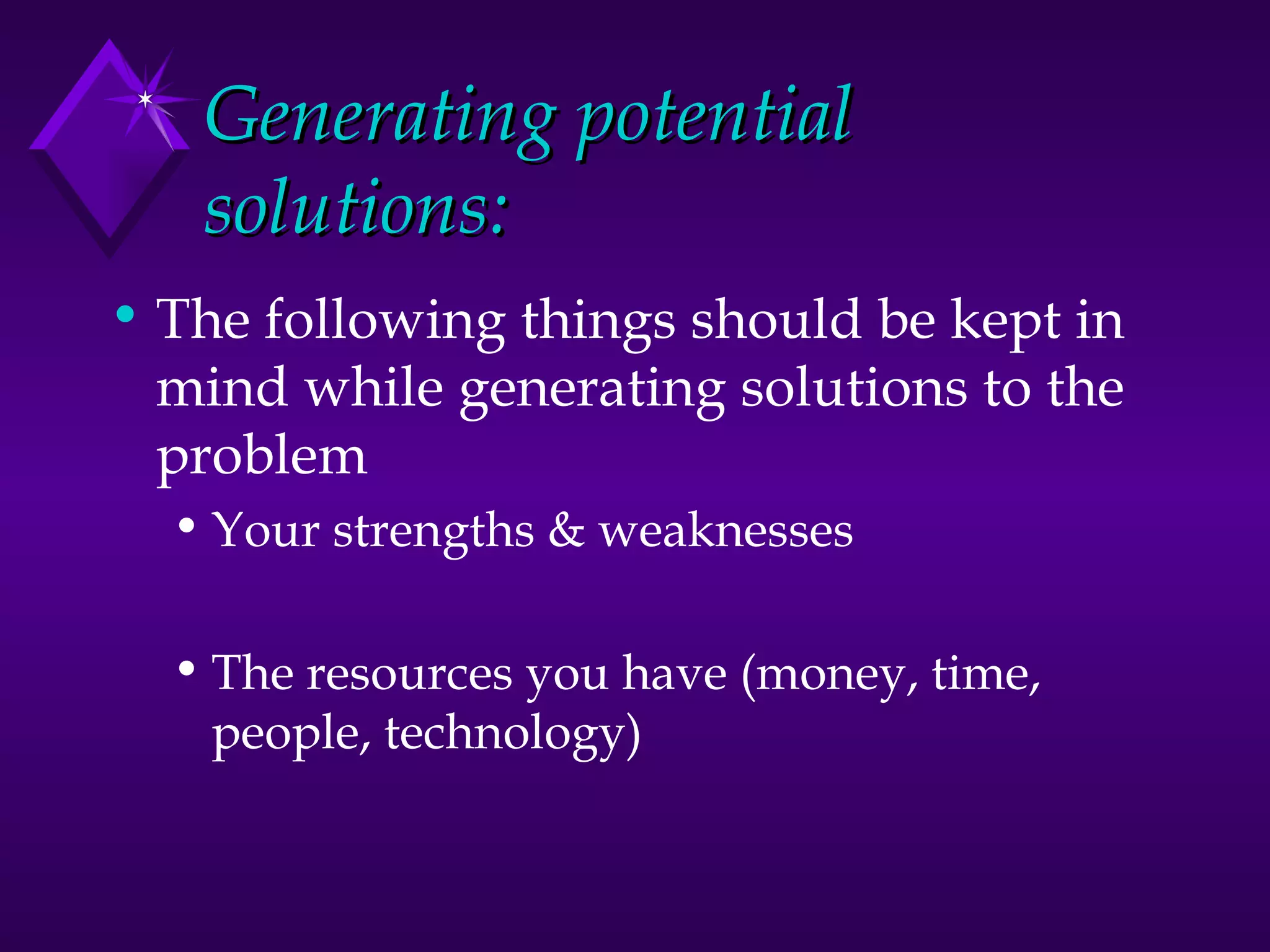 Generating potential solutions: The following things should be kept in mind while generating solutions to the problem Your strengths & weaknesses The resources you have (money, time, people, technology) 
