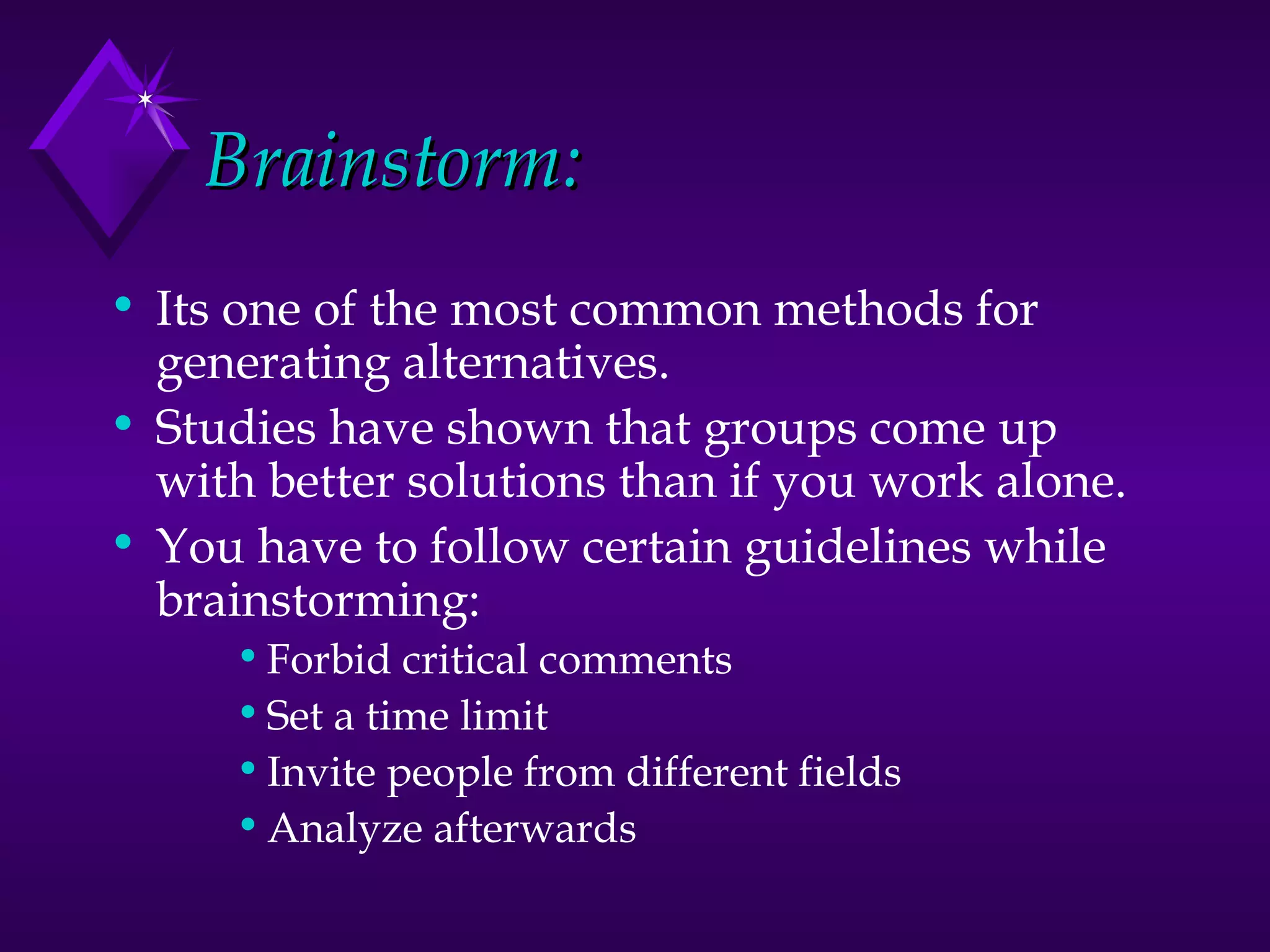 Brainstorm: Its one of the most common methods for generating alternatives.  Studies have shown that groups come up with better solutions than if you work alone.  You have to follow certain guidelines while brainstorming: Forbid critical comments Set a time limit Invite people from different fields Analyze afterwards 