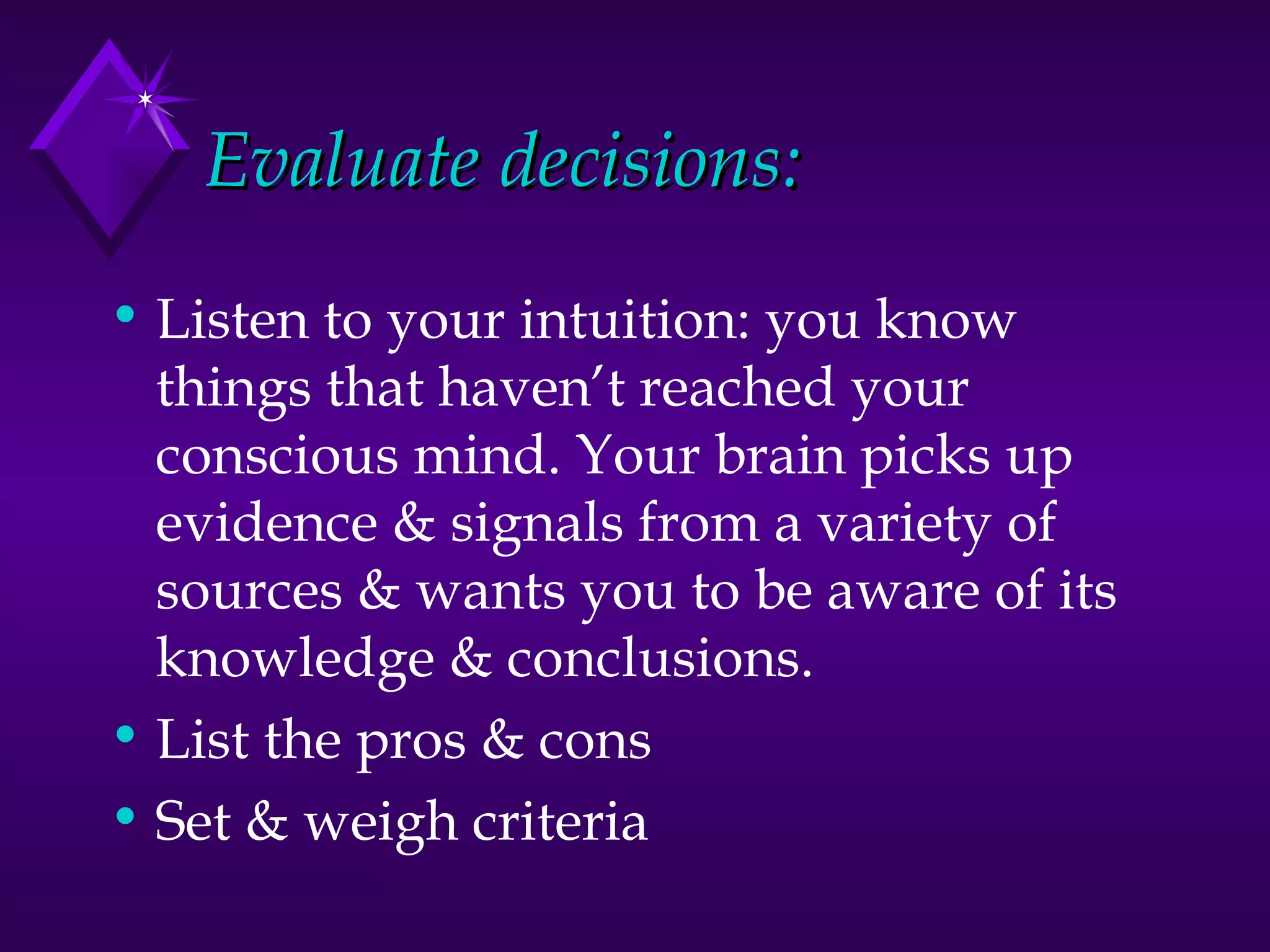 Evaluate decisions: Listen to your intuition: you know things that haven’t reached your conscious mind. Your brain picks up evidence & signals from a variety of sources & wants you to be aware of its knowledge & conclusions. List the pros & cons Set & weigh criteria 