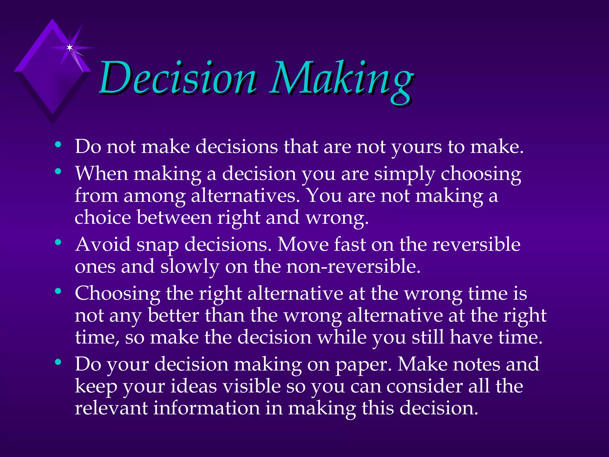 Decision Making Do not make decisions that are not yours to make. When making a decision you are simply choosing from among alternatives. You are not making a choice between right and wrong. Avoid snap decisions. Move fast on the reversible ones and slowly on the non-reversible. Choosing the right alternative at the wrong time is not any better than the wrong alternative at the right time, so make the decision while you still have time. Do your decision making on paper. Make notes and keep your ideas visible so you can consider all the relevant information in making this decision. 