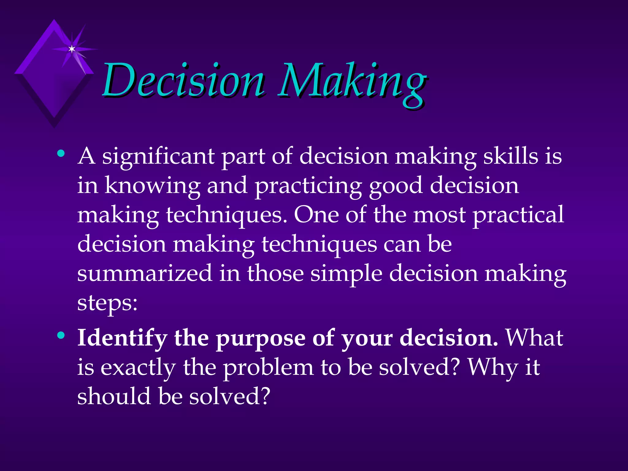 Decision Making A significant part of decision making skills is in knowing and practicing good decision making techniques. One of the most practical decision making techniques can be summarized in those simple decision making steps:  Identify the purpose of your decision.  What is exactly the problem to be solved? Why it should be solved?  