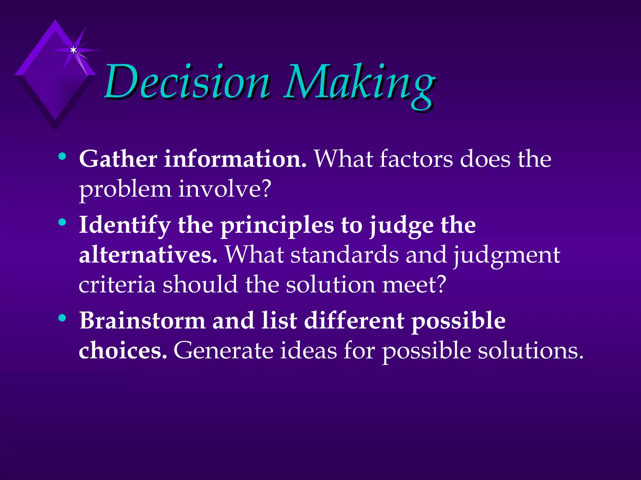 Decision Making Gather information.  What factors does the problem involve?  Identify the principles to judge the alternatives.  What standards and judgment criteria should the solution meet?  Brainstorm and list different possible choices.  Generate ideas for possible solutions.  