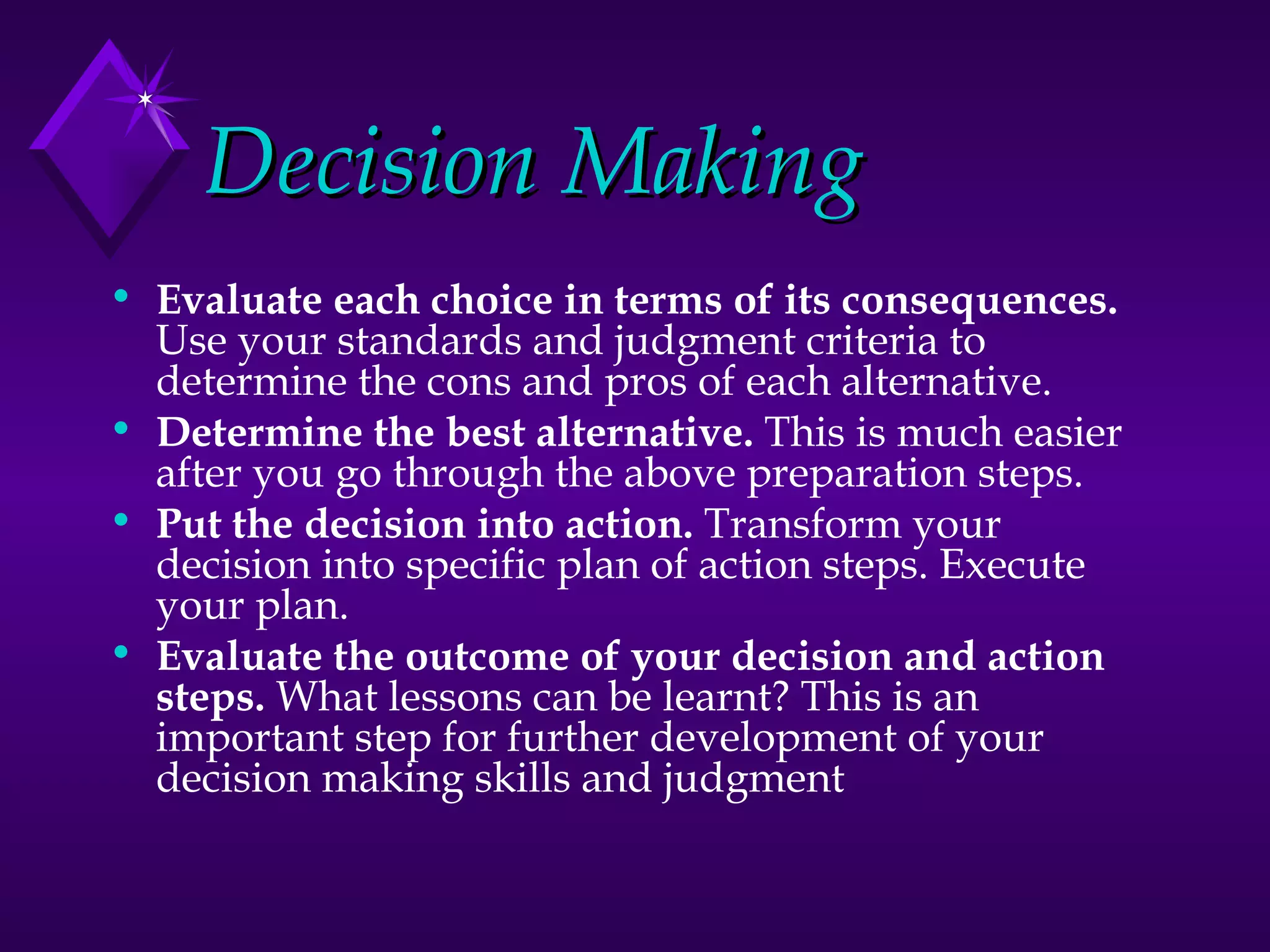 Decision Making Evaluate each choice in terms of its consequences.  Use your standards and judgment criteria to determine the cons and pros of each alternative.  Determine the best alternative.  This is much easier after you go through the above preparation steps.  Put the decision into action.  Transform your decision into specific plan of action steps. Execute your plan.  Evaluate the outcome of your decision and action steps.  What lessons can be learnt? This is an important step for further development of your decision making skills and judgment 