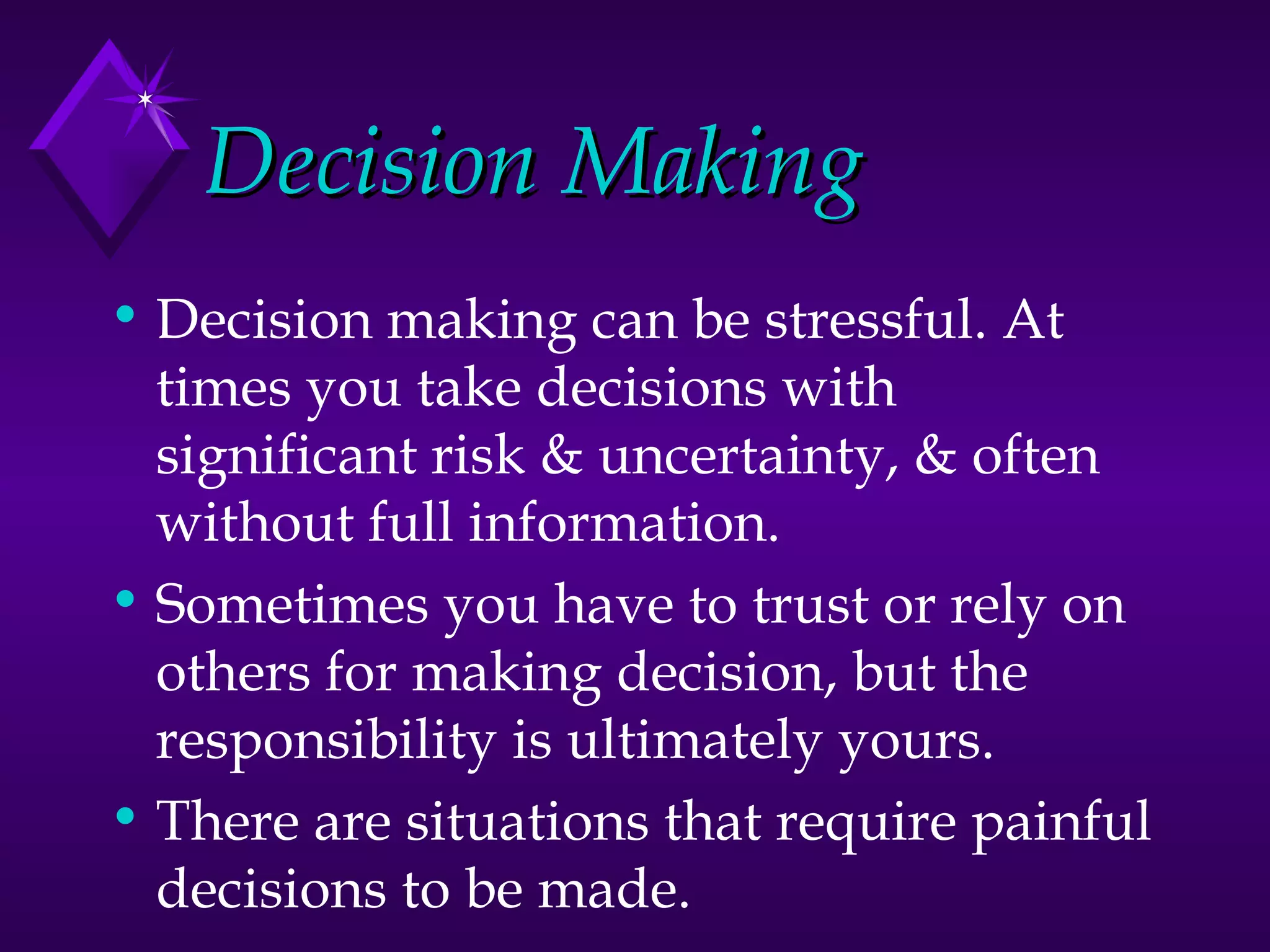 Decision Making Decision making can be stressful. At times you take decisions with significant risk & uncertainty, & often without full information. Sometimes you have to trust or rely on others for making decision, but the responsibility is ultimately yours. There are situations that require painful decisions to be made. 
