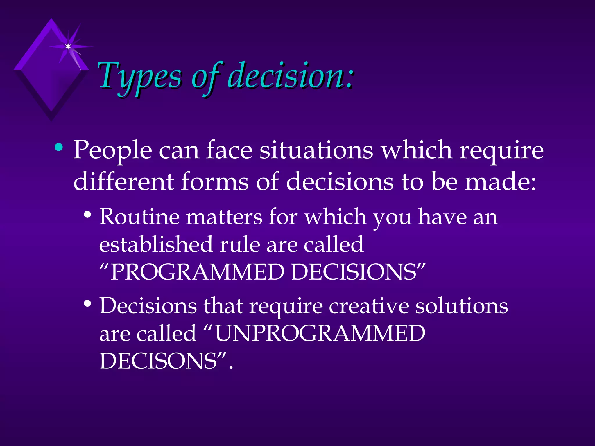 Types of decision: People can face situations which require different forms of decisions to be made: Routine matters for which you have an established rule are called “PROGRAMMED DECISIONS” Decisions that require creative solutions are called “UNPROGRAMMED DECISONS”. 