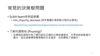 ҊěQߘ䆖}
? Scikit-learnг
? min_impurity_decrease (ÁwӋ㹝cѵıҪ)
? ˽^֦ (Pruning)?
? ڌW^О˱Mܵ_ķӖӱͣ،YcM
֣@Øķ֧^࣬Ҳ͌^Mϡ
31
https://scikit-learn.org/stable/modules/generated/sklearn.tree.DecisionTreeClassifier.html
 