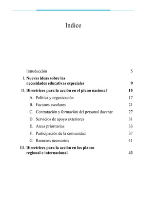Introducción 5
III. Nuevas ideas sobre las
necesidades educativas especiales 9
III. Directrices para la acción en el plano nacional 15
A. Política y organización 17
B. Factores escolares 21
C. Contratación y formación del personal docente 27
D. Servicios de apoyo exteriores 31
E. Areas prioritarias 33
F. Participación de la comunidad 37
G. Recursos necesarios 41
III. Directrices para la acción en los planos
regional e internacional 43
Indice
 