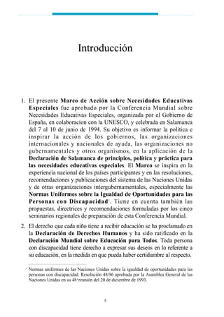 01. El presente Marco de Acción sobre Necesidades Educativas
Especiales fue aprobado por la Conferencia Mundial sobre
Necesidades Educativas Especiales, organizada por el Gobierno de
España, en colaboracíon con la UNESCO, y celebrada en Salamanca
del 7 al 10 de junio de 1994. Su objetivo es informar la política e
inspirar la acción de los gobiernos, las organizaciones
internacionales y nacionales de ayuda, las organizaciones no
gubernamentales y otros organismos, en la aplicación de la
Declaración de Salamanca de principios, política y práctica para
las necesidades educativas especiales. El Marco se inspira en la
experiencia nacional de los países participantes y en las resoluciones,
recomendaciones y publicaciones del sistema de las Naciones Unidas
y de otras organizaciones intergubernamentales, especialmente las
Normas Uniformes sobre la Igualdad de Oportunidades para las
Personas con Discapacidad1
. Tiene en cuenta también las
propuestas, directrices y recomendaciones formuladas por los cinco
seminarios regionales de preparación de esta Conferencia Mundial.
02. El derecho que cada niño tiene a recibir educación se ha proclamado en
la Declaración de Derechos Humanos y ha sido ratificado en la
Declaración Mundial sobre Educación para Todos. Toda persona
con discapacidad tiene derecho a expresar sus deseos en lo referente a
su educación, en la medida en que pueda haber certidumbre al respecto.
1
Normas uniformes de las Naciones Unidas sobre la igualdad de oportunidades para las
personas con discapacidad. Resolución 48/96 aprobada por la Asamblea General de las
Naciones Unidas en su 48a
reunión del 20 de diciembre de 1993.
Introducción
5
 