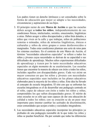 Los padres tienen un derecho intrínseco a ser consultados sobre la
forma de educación que mejor se adapte a las necesidades,
circunstancias y aspiraciones de sus hijos.
03. El principio rector de este Marco de Acción es que las escuelas
deben acoger a todos los niños, independientemente de sus
condiciones físicas, intelectuales, sociales, emocionales, lingüísticas
u otras. Deben acoger a niños discapacitados y niños bien dotados, a
niños que viven en la calle y que trabajan, niños de poblaciones
remotas o nómadas, niños de minorías lingüísticas, étnicas o
culturales y niños de otros grupos o zonas desfavorecidos o
marginados. Todas estas condiciones plantean una serie de retos para
los sistemas escolares. En el contexto de este Marco de Acción, el
término “necesidades educativas especiales” se refiere a todos los
niños y jóvenes cuyas necesidades se derivan de su capacidad o sus
dificultades de aprendizaje. Muchos niños experimentan dificultades
de aprendizaje y tienen por lo tanto necesidades educativas
especiales en algún momento de su escolarización. Las escuelas
tienen que encontrar la manera de educar con éxito a todos los niños,
incluidos aquellos con discapacidades graves. Cada vez existe un
mayor consenso en que los niños y jóvenes con necesidades
educativas especiales sean incluidos en los planes educativos
elaborados para la mayoría de los niños y niñas. Esta idea ha llevado
al concepto de escuela integradora. El reto con que se enfrentan las
escuelas integradoras es el de desarrollar una pedagogía centrada en
el niño, capaz de educar con éxito a todos los niños y niñas,
comprendidos los que sufren discapacidades graves. El mérito de
estas escuelas no es sólo que sean capaces de dar una educación de
calidad a todos los niños; con su creación se da un paso muy
importante para intentar cambiar las actitudes de discriminación,
crear comunidades que acojan a todos y sociedades integradoras.
04. Las necesidades educativas especiales incorporan los principios ya
probados de una pedagogía razonable de la que todos los niños y
niñas se puedan beneficiar. Da por sentado que todas las diferencias
D E C L A R A C I O N D E S A L A M A N C A
6
 