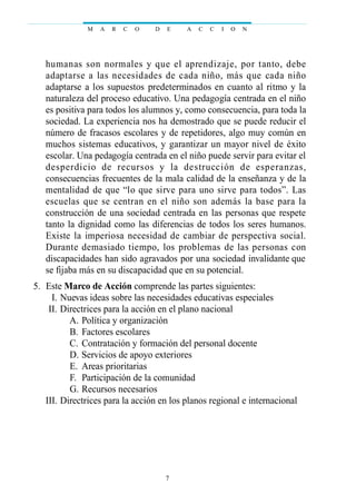 humanas son normales y que el aprendizaje, por tanto, debe
adaptarse a las necesidades de cada niño, más que cada niño
adaptarse a los supuestos predeterminados en cuanto al ritmo y la
naturaleza del proceso educativo. Una pedagogía centrada en el niño
es positiva para todos los alumnos y, como consecuencia, para toda la
sociedad. La experiencia nos ha demostrado que se puede reducir el
número de fracasos escolares y de repetidores, algo muy común en
muchos sistemas educativos, y garantizar un mayor nivel de éxito
escolar. Una pedagogía centrada en el niño puede servir para evitar el
desperdicio de recursos y la destrucción de esperanzas,
consecuencias frecuentes de la mala calidad de la enseñanza y de la
mentalidad de que “lo que sirve para uno sirve para todos”. Las
escuelas que se centran en el niño son además la base para la
construcción de una sociedad centrada en las personas que respete
tanto la dignidad como las diferencias de todos los seres humanos.
Existe la imperiosa necesidad de cambiar de perspectiva social.
Durante demasiado tiempo, los problemas de las personas con
discapacidades han sido agravados por una sociedad invalidante que
se fijaba más en su discapacidad que en su potencial.
05. Este Marco de Acción comprende las partes siguientes:
III. Nuevas ideas sobre las necesidades educativas especiales
III. Directrices para la acción en el plano nacional
A. Política y organización
B. Factores escolares
C. Contratación y formación del personal docente
D. Servicios de apoyo exteriores
E. Areas prioritarias
F. Participación de la comunidad
G. Recursos necesarios
III. Directrices para la acción en los planos regional e internacional
M A R C O D E A C C I O N
7
 
