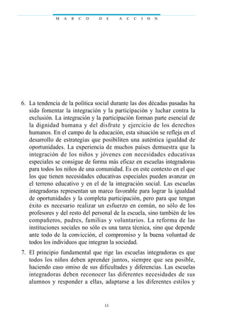 06. La tendencia de la política social durante las dos décadas pasadas ha
sido fomentar la integración y la participación y luchar contra la
exclusión. La integración y la participación forman parte esencial de
la dignidad humana y del disfrute y ejercicio de los derechos
humanos. En el campo de la educación, esta situación se refleja en el
desarrollo de estrategias que posibiliten una auténtica igualdad de
oportunidades. La experiencia de muchos países demuestra que la
integración de los niños y jóvenes con necesidades educativas
especiales se consigue de forma más eficaz en escuelas integradoras
para todos los niños de una comunidad. Es en este contexto en el que
los que tienen necesidades educativas especiales pueden avanzar en
el terreno educativo y en el de la integración social. Las escuelas
integradoras representan un marco favorable para lograr la igualdad
de oportunidades y la completa participación, pero para que tengan
éxito es necesario realizar un esfuerzo en común, no sólo de los
profesores y del resto del personal de la escuela, sino también de los
compañeros, padres, familias y voluntarios. La reforma de las
instituciones sociales no sólo es una tarea técnica, sino que depende
ante todo de la convicción, el compromiso y la buena voluntad de
todos los individuos que integran la sociedad.
07. El principio fundamental que rige las escuelas integradoras es que
todos los niños deben aprender juntos, siempre que sea posible,
haciendo caso omiso de sus dificultades y diferencias. Las escuelas
integradoras deben reconocer las diferentes necesidades de sus
alumnos y responder a ellas, adaptarse a los diferentes estilos y
M A R C O D E A C C I O N
11
 