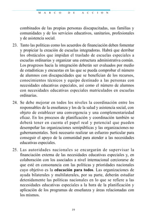 combinados de las propias personas discapacitadas, sus familias y
comunidades y de los servicios educativos, sanitarios, profesionales
y de asistencia social.
23. Tanto las políticas como los acuerdos de financiación deben fomentar
y propiciar la creación de escuelas integradoras. Habrá que derribar
los obstáculos que impidan el traslado de escuelas especiales a
escuelas ordinarias y organizar una estructura administrativa común.
Los progresos hacia la integración deberán ser evaluados por medio
de estadísticas y encuestas en las que se pueda comprobar el número
de alumnos con discapacidades que se benefician de los recursos,
conocimientos técnicos y equipo destinado a las personas con
necesidades educativas especiales, así como el número de alumnos
con necesidades educativas especiales matriculados en escuelas
ordinarias.
24. Se debe mejorar en todos los niveles la coordinación entre los
responsables de la enseñanza y los de la salud y asistencia social, con
objeto de establecer una convergencia y una complementariedad
eficaz. En los procesos de planificación y coordinación también se
deberá tener en cuenta el papel real y potencial que pueden
desempeñar las organizaciones semipúblicas y las organizaciones no
gubernamentales. Será necesario realizar un esfuerzo particular para
conseguir el apoyo de la comunidad para atender a las necesidades
educativas especiales.
25. Las autoridades nacionales se encargarán de supervisar la
financiación externa de las necesidades educativas especiales y, en
colaboración con los asociados a nivel internacional cerciorarse de
que esté en consonancia con las políticas y prioridades nacionales
cuyo objetivo es la educación para todos. Las organizaciones de
ayuda bilaterales y multilaterales, por su parte, deberán estudiar
detenidamente las políticas nacionales en lo que se refiere a las
necesidades educativas especiales a la hora de la planificación y
aplicación de los programas de enseñanza y áreas relacionadas con
los mismos.
M A R C O D E A C C I O N
19
 