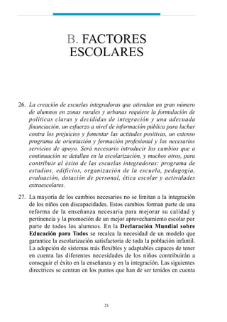 26. La creación de escuelas integradoras que atiendan un gran número
de alumnos en zonas rurales y urbanas requiere la formulación de
políticas claras y decididas de integración y una adecuada
financiación, un esfuerzo a nivel de información pública para luchar
contra los prejuicios y fomentar las actitudes positivas, un extenso
programa de orientación y formación profesional y los necesarios
servicios de apoyo. Será necesario introducir los cambios que a
continuación se detallan en la escolarización, y muchos otros, para
contribuir al éxito de las escuelas integradoras: programa de
estudios, edificios, organización de la escuela, pedagogía,
evaluación, dotación de personal, ética escolar y actividades
extraescolares.
27. La mayoría de los cambios necesarios no se limitan a la integración
de los niños con discapacidades. Estos cambios forman parte de una
reforma de la enseñanza necesaria para mejorar su calidad y
pertinencia y la promoción de un mejor aprovechamiento escolar por
parte de todos los alumnos. En la Declaración Mundial sobre
Educación para Todos se recalca la necesidad de un modelo que
garantice la escolarización satisfactoria de toda la población infantil.
La adopción de sistemas más flexibles y adaptables capaces de tener
en cuenta las diferentes necesidades de los niños contribuirán a
conseguir el éxito en la enseñanza y en la integración. Las siguientes
directrices se centran en los puntos que han de ser tenidos en cuenta
21
B. FACTORES
ESCOLARES
 