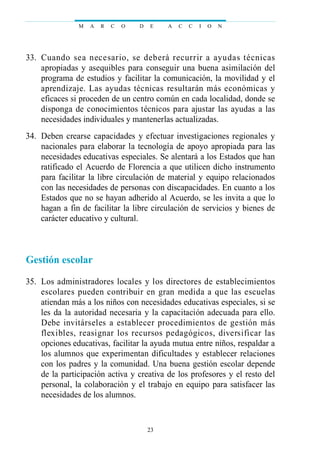 33. Cuando sea necesario, se deberá recurrir a ayudas técnicas
apropiadas y asequibles para conseguir una buena asimilación del
programa de estudios y facilitar la comunicación, la movilidad y el
aprendizaje. Las ayudas técnicas resultarán más económicas y
eficaces si proceden de un centro común en cada localidad, donde se
disponga de conocimientos técnicos para ajustar las ayudas a las
necesidades individuales y mantenerlas actualizadas.
34. Deben crearse capacidades y efectuar investigaciones regionales y
nacionales para elaborar la tecnología de apoyo apropiada para las
necesidades educativas especiales. Se alentará a los Estados que han
ratificado el Acuerdo de Florencia a que utilicen dicho instrumento
para facilitar la libre circulación de material y equipo relacionados
con las necesidades de personas con discapacidades. En cuanto a los
Estados que no se hayan adherido al Acuerdo, se les invita a que lo
hagan a fin de facilitar la libre circulación de servicios y bienes de
carácter educativo y cultural.
Gestión escolar
35. Los administradores locales y los directores de establecimientos
escolares pueden contribuir en gran medida a que las escuelas
atiendan más a los niños con necesidades educativas especiales, si se
les da la autoridad necesaria y la capacitación adecuada para ello.
Debe invitárseles a establecer procedimientos de gestión más
flexibles, reasignar los recursos pedagógicos, diversificar las
opciones educativas, facilitar la ayuda mutua entre niños, respaldar a
los alumnos que experimentan dificultades y establecer relaciones
con los padres y la comunidad. Una buena gestión escolar depende
de la participación activa y creativa de los profesores y el resto del
personal, la colaboración y el trabajo en equipo para satisfacer las
necesidades de los alumnos.
M A R C O D E A C C I O N
23
 