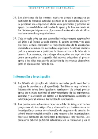 36. Los directores de los centros escolares deberán encargarse en
particular de fomentar actitudes positivas en la comunidad escolar y
de propiciar una cooperación eficaz entre profesores y personal de
apoyo. Las modalidades adecuadas de apoyo y la función exacta de
los distintos participantes en el proceso educativo deberán decidirse
mediante consultas y negociaciones.
37. Cada escuela debe ser una comunidad colectivamente responsable
del éxito o el fracaso de cada alumno. El equipo docente, y no cada
profesor, deberá compartir la responsabilidad de la enseñanza
impartida a los niños con necesidades especiales. Se deberá invitar a
padres y voluntarios a participar de forma activa en la labor de la
escuela. Los maestros, sin embargo, desempeñan un papel decisivo
como encargados de la gestión del proceso educativo, al prestar
apoyo a los niños mediante la utilización de los recursos disponibles
tanto en el aula como fuera de ella.
Información e investigación
38. La difusión de ejemplos de prácticas acertadas puede contribuir a
mejorar la enseñanza y el aprendizaje. También es muy valiosa la
información sobre investigaciones pertinentes. Se deberá prestar
apoyo en el plano nacional al aprovechamiento de las experiencias
comunes y la creación de centros de documentación; asimismo se
deberá mejorar el acceso a las fuentes de información.
39. Las prestaciones educativas especiales deberán integrarse en los
programas de investigación y desarrollo de instituciones de
investigación y centros de elaboración de programas de estudio. Se
deberá prestar especial atención a este respecto a las investigaciones
prácticas centradas en estrategias pedagógicas innovadoras. Los
profesores deberán participar activamente en la realización y en el
D E C L A R A C I O N D E S A L A M A N C A
24
 