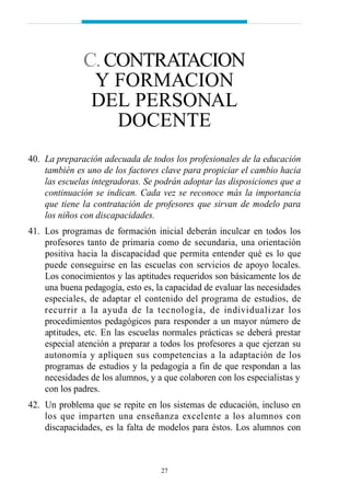40. La preparación adecuada de todos los profesionales de la educación
también es uno de los factores clave para propiciar el cambio hacia
las escuelas integradoras. Se podrán adoptar las disposiciones que a
continuación se indican. Cada vez se reconoce más la importancia
que tiene la contratación de profesores que sirvan de modelo para
los niños con discapacidades.
41. Los programas de formación inicial deberán inculcar en todos los
profesores tanto de primaria como de secundaria, una orientación
positiva hacia la discapacidad que permita entender qué es lo que
puede conseguirse en las escuelas con servicios de apoyo locales.
Los conocimientos y las aptitudes requeridos son básicamente los de
una buena pedagogía, esto es, la capacidad de evaluar las necesidades
especiales, de adaptar el contenido del programa de estudios, de
recurrir a la ayuda de la tecnología, de individualizar los
procedimientos pedagógicos para responder a un mayor número de
aptitudes, etc. En las escuelas normales prácticas se deberá prestar
especial atención a preparar a todos los profesores a que ejerzan su
autonomía y apliquen sus competencias a la adaptación de los
programas de estudios y la pedagogía a fin de que respondan a las
necesidades de los alumnos, y a que colaboren con los especialistas y
con los padres.
42. Un problema que se repite en los sistemas de educación, incluso en
los que imparten una enseñanza excelente a los alumnos con
discapacidades, es la falta de modelos para éstos. Los alumnos con
27
C.CONTRATACION
Y FORMACION
DEL PERSONAL
DOCENTE
 