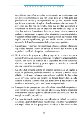 necesidades especiales necesitan oportunidades de relacionarse con
adultos con discapacidades que han tenido éxito en la vida, para que
puedan basar su vida y sus expectativas en algo real. Además, habrá
que formar y presentar ejemplos a los alumnos con discapacidades de
personas que las han superado, para que puedan contribuir a
determinar las políticas que les afectarán más tarde a lo largo de su
vida. Los sistemas de enseñanza deberán, por tanto, intentar contratar a
profesores capacitados y a personal de educación con discapacidades,
y deberán intentar también conseguir la participación de personas de la
región con discapacidades, que han sabido abrirse camino, en la
educación de los niños con necesidades educativas especiales.
43. Las aptitudes requeridas para responder a las necesidades educativas
especiales deberán tenerse en cuenta al evaluar los estudios y al
expedir el certificado de aptitud para la enseñanza.
44. Será prioritario preparar guías y organizar seminarios para
administradores, supervisores, directores y profesores experimentados
locales, con objeto de dotarlos de la capacidad de asumir funciones
directivas en este ámbito y prestar apoyo y capacitar a personal
docente con menos experiencia.
45. La dificultad principal estriba en impartir formación en el empleo a
todos los profesores, teniendo en cuenta las variadas y muchas veces
difíciles condiciones en las que desarrollan su profesión. La formación
en el servicio, cuando sea posible, se deberá desarrollar en cada
escuela mediante la interacción con formadores y recurriendo a la
enseñanza a distancia y otras técnicas de autoaprendizaje.
46. La capacitación pedagógica especializada en necesidades especiales,
que permite adquirir competencias adicionales, deberá impartirse
normalmente en forma paralela a la formación ordinaria, con fines de
complementación y movilidad.
47. La capacitación de profesores especializados se deberá reexaminar
con miras a permitirles trabajar en diferentes contextos y desempeñar
un papel clave en los programas relativos a las necesidades
D E C L A R A C I O N D E S A L A M A N C A
28
 