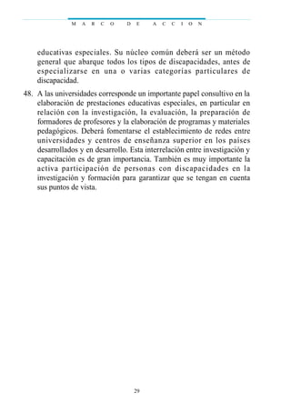 educativas especiales. Su núcleo común deberá ser un método
general que abarque todos los tipos de discapacidades, antes de
especializarse en una o varias categorías particulares de
discapacidad.
48. A las universidades corresponde un importante papel consultivo en la
elaboración de prestaciones educativas especiales, en particular en
relación con la investigación, la evaluación, la preparación de
formadores de profesores y la elaboración de programas y materiales
pedagógicos. Deberá fomentarse el establecimiento de redes entre
universidades y centros de enseñanza superior en los países
desarrollados y en desarrollo. Esta interrelación entre investigación y
capacitación es de gran importancia. También es muy importante la
activa participación de personas con discapacidades en la
investigación y formación para garantizar que se tengan en cuenta
sus puntos de vista.
M A R C O D E A C C I O N
29
 