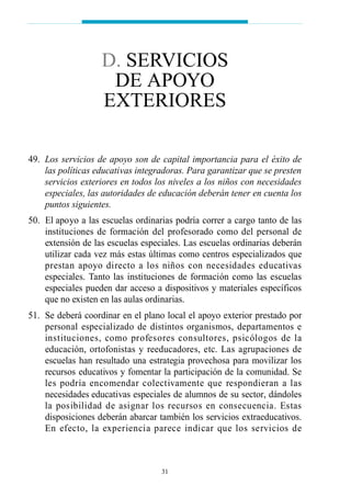 49. Los servicios de apoyo son de capital importancia para el éxito de
las políticas educativas integradoras. Para garantizar que se presten
servicios exteriores en todos los niveles a los niños con necesidades
especiales, las autoridades de educación deberán tener en cuenta los
puntos siguientes.
50. El apoyo a las escuelas ordinarias podría correr a cargo tanto de las
instituciones de formación del profesorado como del personal de
extensión de las escuelas especiales. Las escuelas ordinarias deberán
utilizar cada vez más estas últimas como centros especializados que
prestan apoyo directo a los niños con necesidades educativas
especiales. Tanto las instituciones de formación como las escuelas
especiales pueden dar acceso a dispositivos y materiales específicos
que no existen en las aulas ordinarias.
51. Se deberá coordinar en el plano local el apoyo exterior prestado por
personal especializado de distintos organismos, departamentos e
instituciones, como profesores consultores, psicólogos de la
educación, ortofonistas y reeducadores, etc. Las agrupaciones de
escuelas han resultado una estrategia provechosa para movilizar los
recursos educativos y fomentar la participación de la comunidad. Se
les podría encomendar colectivamente que respondieran a las
necesidades educativas especiales de alumnos de su sector, dándoles
la posibilidad de asignar los recursos en consecuencia. Estas
disposiciones deberán abarcar también los servicios extraeducativos.
En efecto, la experiencia parece indicar que los servicios de
31
D. SERVICIOS
DE APOYO
EXTERIORES
 