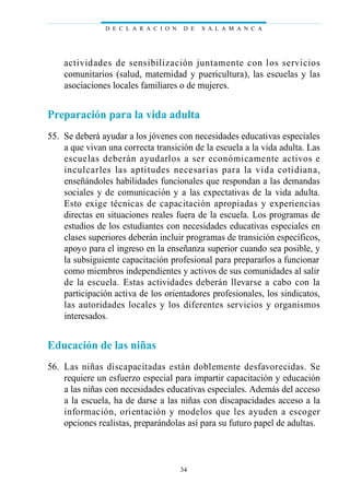 actividades de sensibilización juntamente con los servicios
comunitarios (salud, maternidad y puericultura), las escuelas y las
asociaciones locales familiares o de mujeres.
Preparación para la vida adulta
55. Se deberá ayudar a los jóvenes con necesidades educativas especiales
a que vivan una correcta transición de la escuela a la vida adulta. Las
escuelas deberán ayudarlos a ser económicamente activos e
inculcarles las aptitudes necesarias para la vida cotidiana,
enseñándoles habilidades funcionales que respondan a las demandas
sociales y de comunicación y a las expectativas de la vida adulta.
Esto exige técnicas de capacitación apropiadas y experiencias
directas en situaciones reales fuera de la escuela. Los programas de
estudios de los estudiantes con necesidades educativas especiales en
clases superiores deberán incluir programas de transición específicos,
apoyo para el ingreso en la enseñanza superior cuando sea posible, y
la subsiguiente capacitación profesional para prepararlos a funcionar
como miembros independientes y activos de sus comunidades al salir
de la escuela. Estas actividades deberán llevarse a cabo con la
participación activa de los orientadores profesionales, los sindicatos,
las autoridades locales y los diferentes servicios y organismos
interesados.
Educación de las niñas
56. Las niñas discapacitadas están doblemente desfavorecidas. Se
requiere un esfuerzo especial para impartir capacitación y educación
a las niñas con necesidades educativas especiales. Además del acceso
a la escuela, ha de darse a las niñas con discapacidades acceso a la
información, orientación y modelos que les ayuden a escoger
opciones realistas, preparándolas así para su futuro papel de adultas.
D E C L A R A C I O N D E S A L A M A N C A
34
 