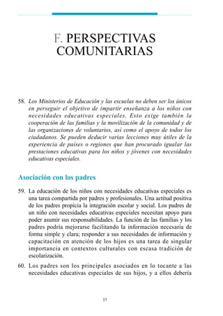 58. Los Ministerios de Educación y las escuelas no deben ser los únicos
en perseguir el objetivo de impartir enseñanza a los niños con
necesidades educativas especiales. Esto exige también la
cooperación de las familias y la movilización de la comunidad y de
las organizaciones de voluntarios, así como el apoyo de todos los
ciudadanos. Se pueden deducir varias lecciones muy útiles de la
experiencia de países o regiones que han procurado igualar las
prestaciones educativas para los niños y jóvenes con necesidades
educativas especiales.
Asociación con los padres
59. La educación de los niños con necesidades educativas especiales es
una tarea compartida por padres y profesionales. Una actitud positiva
de los padres propicia la integración escolar y social. Los padres de
un niño con necesidades educativas especiales necesitan apoyo para
poder asumir sus responsabilidades. La función de las familias y los
padres podría mejorarse facilitando la información necesaria de
forma simple y clara; responder a sus necesidades de información y
capacitación en atención de los hijos es una tarea de singular
importancia en contextos culturales con escasa tradición de
escolarización.
60. Los padres son los principales asociados en lo tocante a las
necesidades educativas especiales de sus hijos, y a ellos debería
37
F. PERSPECTIVAS
COMUNITARIAS
 