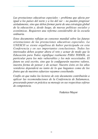 Las prestaciones educativas especiales – problema que afecta por
igual a los países del norte y a los del sur – no pueden progresar
aisladamente, sino que deben formar parte de una estrategia global
de la educación y, desde luego, de nuevas políticas sociales y
económicas. Requieren una reforma considerable de la escuela
ordinaria.
Estos documentos reflejan un consenso mundial sobre las futuras
orientaciones de las prestaciones educativas especiales. La
UNESCO se siente orgullosa de haber participado en esta
Conferencia y en sus importantes conclusiones. Todos los
interesados deben aceptar ahora el reto y actuar de modo que la
Educación para Todos signifique realmente PARA TODOS, en
particular para los más vulnerables y los más necesitados. El
futuro no está escrito, sino que lo configurarán nuestros valores,
nuestra forma de pensar y de actuar. Nuestro éxito en los años
venideros dependerá no tanto de lo que hagamos como de los
frutos que de nuestros esfuerzos vayamos cosechando.
Confío en que todos los lectores de este documento contribuirán a
aplicar las recomendaciones de la Conferencia de Salamanca,
procurando poner en práctica su mensaje en sus respectivas esferas
de competencia.
Federico Mayor
iv
 
