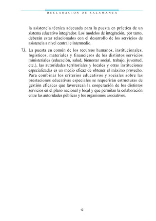 la asistencia técnica adecuada para la puesta en práctica de un
sistema educativo integrador. Los modelos de integración, por tanto,
deberán estar relacionados con el desarrollo de los servicios de
asistencia a nivel central e intermedio.
73. La puesta en común de los recursos humanos, institucionales,
logísticos, materiales y financieros de los distintos servicios
ministeriales (educación, salud, bienestar social, trabajo, juventud,
etc.), las autoridades territoriales y locales y otras instituciones
especializadas es un medio eficaz de obtener el máximo provecho.
Para combinar los criterios educativos y sociales sobre las
prestaciones educativas especiales se requerirán estructuras de
gestión eficaces que favorezcan la cooperación de los distintos
servicios en el plano nacional y local y que permitan la colaboración
entre las autoridades públicas y los organismos asociativos.
D E C L A R A C I O N D E S A L A M A N C A
42
 