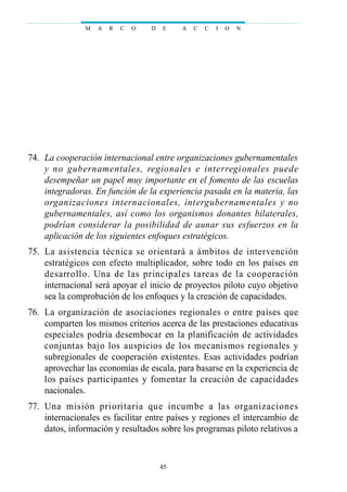 74. La cooperación internacional entre organizaciones gubernamentales
y no gubernamentales, regionales e interregionales puede
desempeñar un papel muy importante en el fomento de las escuelas
integradoras. En función de la experiencia pasada en la materia, las
organizaciones internacionales, intergubernamentales y no
gubernamentales, así como los organismos donantes bilaterales,
podrían considerar la posibilidad de aunar sus esfuerzos en la
aplicación de los siguientes enfoques estratégicos.
75. La asistencia técnica se orientará a ámbitos de intervención
estratégicos con efecto multiplicador, sobre todo en los países en
desarrollo. Una de las principales tareas de la cooperación
internacional será apoyar el inicio de proyectos piloto cuyo objetivo
sea la comprobación de los enfoques y la creación de capacidades.
76. La organización de asociaciones regionales o entre países que
comparten los mismos criterios acerca de las prestaciones educativas
especiales podría desembocar en la planificación de actividades
conjuntas bajo los auspicios de los mecanismos regionales y
subregionales de cooperación existentes. Esas actividades podrían
aprovechar las economías de escala, para basarse en la experiencia de
los países participantes y fomentar la creación de capacidades
nacionales.
77. Una misión prioritaria que incumbe a las organizaciones
internacionales es facilitar entre países y regiones el intercambio de
datos, información y resultados sobre los programas piloto relativos a
M A R C O D E A C C I O N
45
 