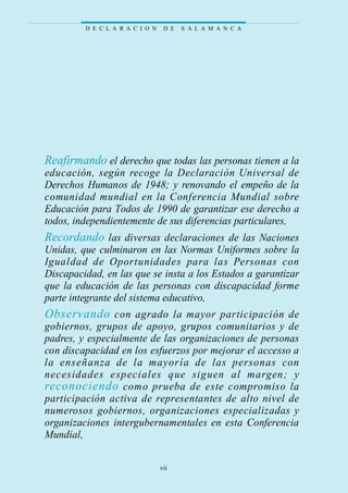 Reafirmando el derecho que todas las personas tienen a la
educación, según recoge la Declaración Universal de
Derechos Humanos de 1948; y renovando el empeño de la
comunidad mundial en la Conferencia Mundial sobre
Educación para Todos de 1990 de garantizar ese derecho a
todos, independientemente de sus diferencias particulares,
Recordando las diversas declaraciones de las Naciones
Unidas, que culminaron en las Normas Uniformes sobre la
Igualdad de Oportunidades para las Personas con
Discapacidad, en las que se insta a los Estados a garantizar
que la educación de las personas con discapacidad forme
parte integrante del sistema educativo,
Observando con agrado la mayor participación de
gobiernos, grupos de apoyo, grupos comunitarios y de
padres, y especialmente de las organizaciones de personas
con discapacidad en los esfuerzos por mejorar el accesso a
la enseñanza de la mayoría de las personas con
necesidades especiales que siguen al margen; y
reconociendo como prueba de este compromiso la
participación activa de representantes de alto nivel de
numerosos gobiernos, organizaciones especializadas y
organizaciones intergubernamentales en esta Conferencia
Mundial,
D E C L A R A C I O N D E S A L A M A N C A
vii
 